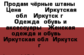 Продам чёрные штаны › Цена ­ 1 000 - Иркутская обл., Иркутск г. Одежда, обувь и аксессуары » Женская одежда и обувь   . Иркутская обл.,Иркутск г.